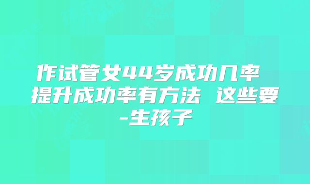 作试管女44岁成功几率 提升成功率有方法 这些要-生孩子