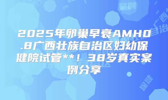 2025年卵巢早衰AMH0.8广西壮族自治区妇幼保健院试管**！38岁真实案例分享