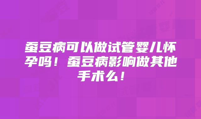 蚕豆病可以做试管婴儿怀孕吗！蚕豆病影响做其他手术么！