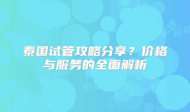 泰国试管攻略分享？价格与服务的全面解析