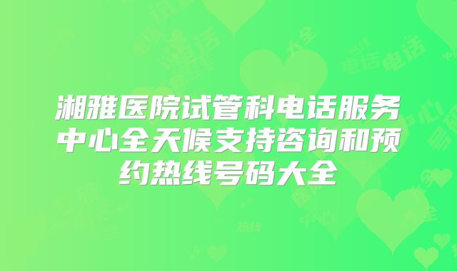 湘雅医院试管科电话服务中心全天候支持咨询和预约热线号码大全