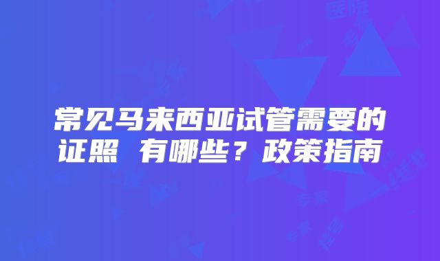 常见马来西亚试管需要的证照 有哪些?政策指南