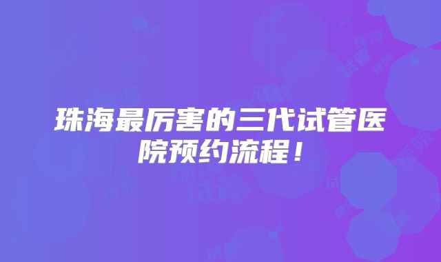 珠海最厉害的三代试管医院预约流程！