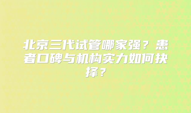 北京三代试管哪家强？患者口碑与机构实力如何抉择？