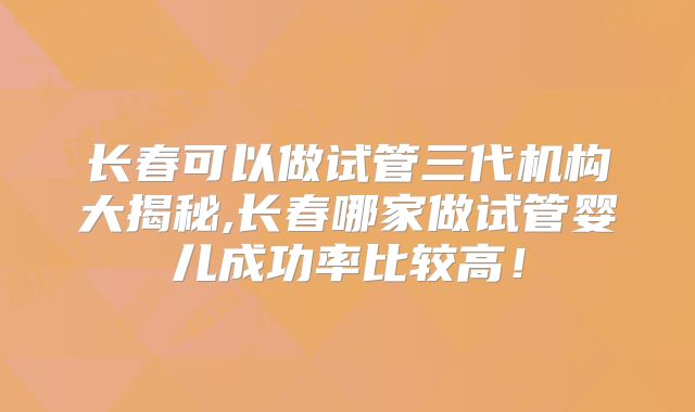 长春可以做试管三代机构大揭秘,长春哪家做试管婴儿成功率比较高！