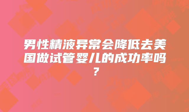 男性精液异常会降低去美国做试管婴儿的成功率吗?