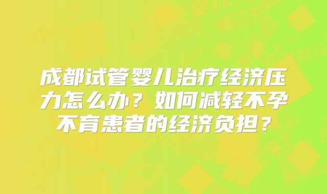 成都试管婴儿治疗经济压力怎么办？如何减轻不孕不育患者的经济负担？