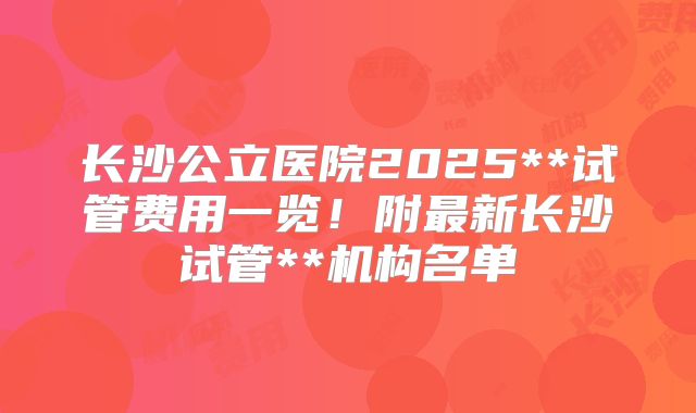 长沙公立医院2025**试管费用一览！附最新长沙试管**机构名单