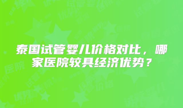 泰国试管婴儿价格对比,哪家医院较具经济优势?