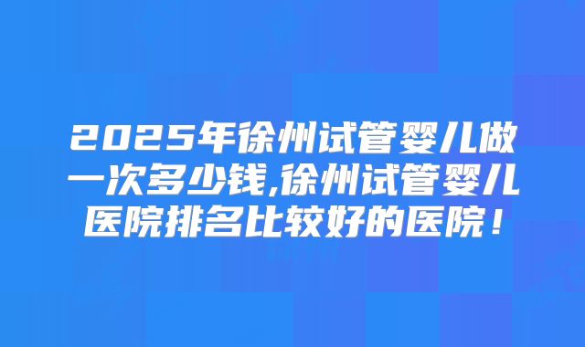 2025年徐州试管婴儿做一次多少钱,徐州试管婴儿医院排名比较好的医院!