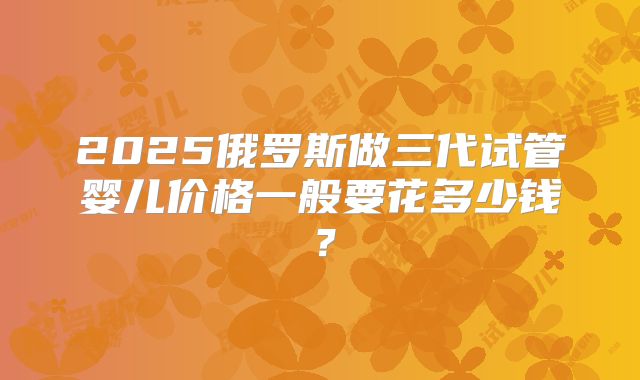 2025俄罗斯做三代试管婴儿价格一般要花多少钱？