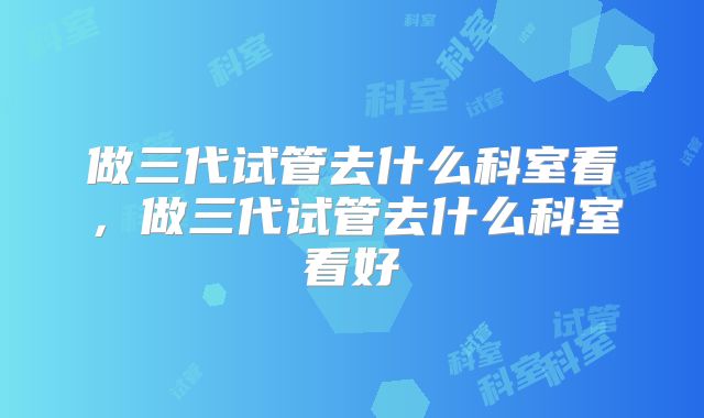 做三代试管去什么科室看，做三代试管去什么科室看好