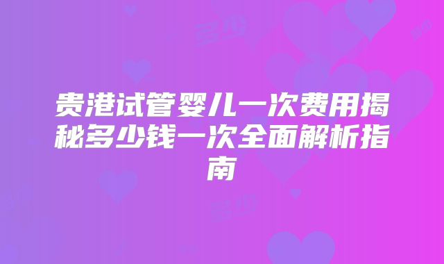 贵港试管婴儿一次费用揭秘多少钱一次全面解析指南