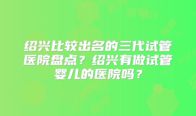绍兴比较出名的三代试管医院盘点?绍兴有做试管婴儿的医院吗?
