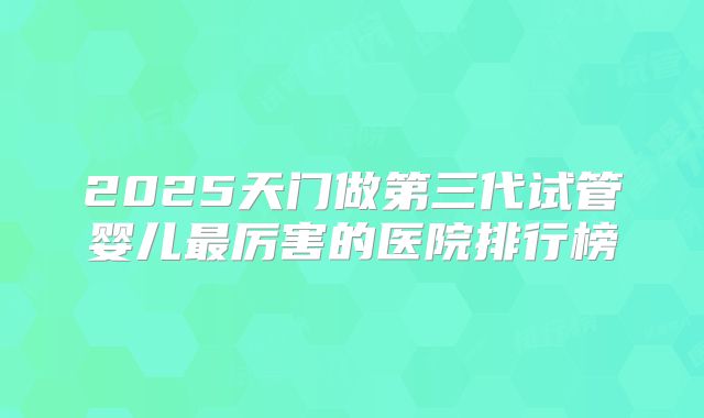 2025天门做第三代试管婴儿最厉害的医院排行榜