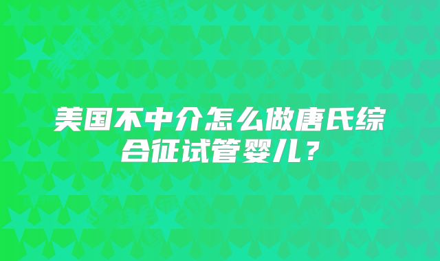 美国不中介怎么做唐氏综合征试管婴儿？