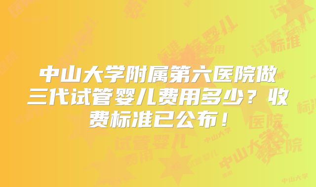 中山大学附属第六医院做三代试管婴儿费用多少？收费标准已公布！