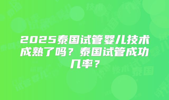 2025泰国试管婴儿技术成熟了吗？泰国试管成功几率？