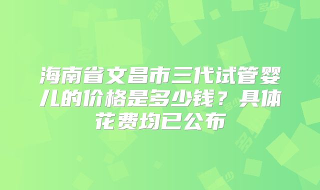 海南省文昌市三代试管婴儿的价格是多少钱？具体花费均已公布