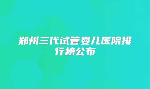 郑州三代试管婴儿医院排行榜公布