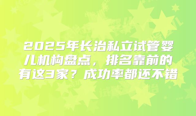 2025年长治私立试管婴儿机构盘点，排名靠前的有这3家？成功率都还不错