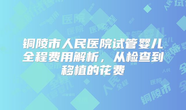 铜陵市人民医院试管婴儿全程费用解析，从检查到移植的花费