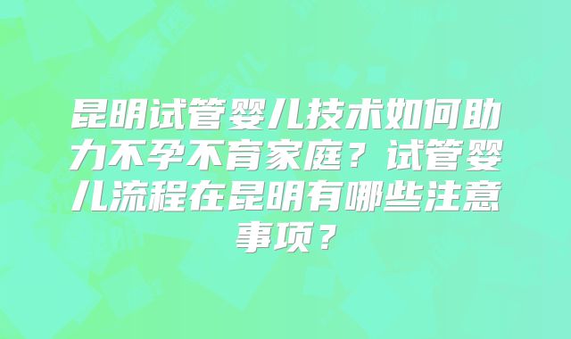 昆明试管婴儿技术如何助力不孕不育家庭？试管婴儿流程在昆明有哪些注意事项？