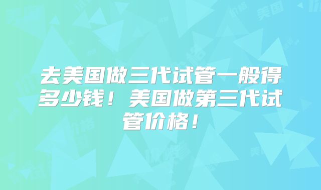 去美国做三代试管一般得多少钱!美国做第三代试管价格!