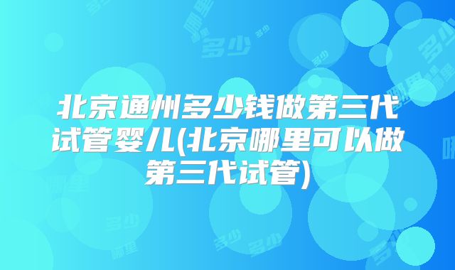 北京通州多少钱做第三代试管婴儿(北京哪里可以做第三代试管)