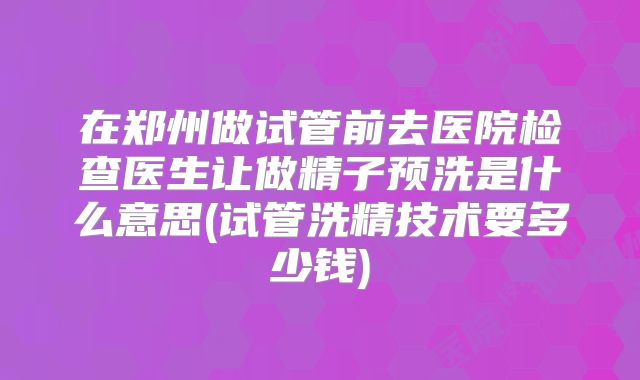 在郑州做试管前去医院检查医生让做精子预洗是什么意思(试管洗精技术要多少钱)