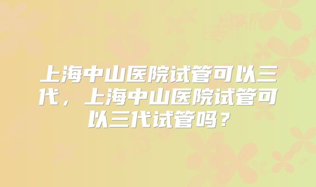 上海中山医院试管可以三代,上海中山医院试管可以三代试管吗?