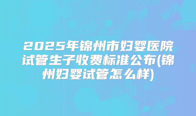 2025年锦州市妇婴医院试管生子收费标准公布(锦州妇婴试管怎么样)