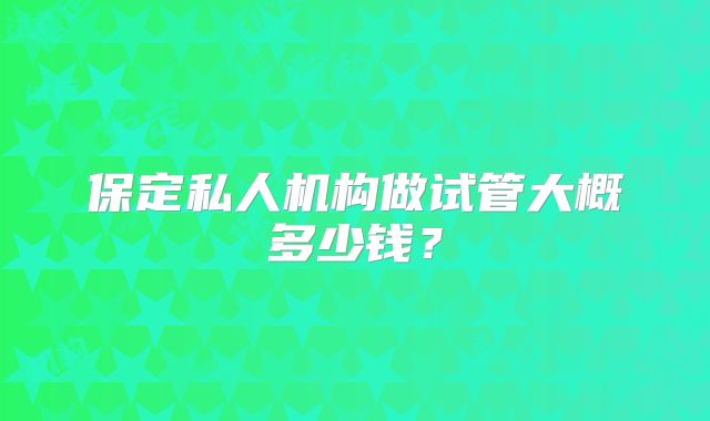 保定私人机构做试管大概多少钱?