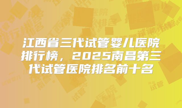 江西省三代试管婴儿医院排行榜，2025南昌第三代试管医院排名前十名
