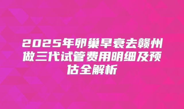 2025年卵巢早衰去赣州做三代试管费用明细及预估全解析