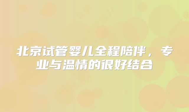 北京试管婴儿全程陪伴，专业与温情的很好结合