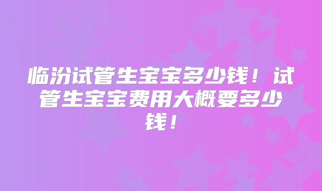 临汾试管生宝宝多少钱！试管生宝宝费用大概要多少钱！