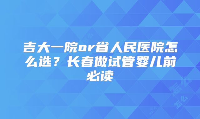 吉大一院or省人民医院怎么选？长春做试管婴儿前必读