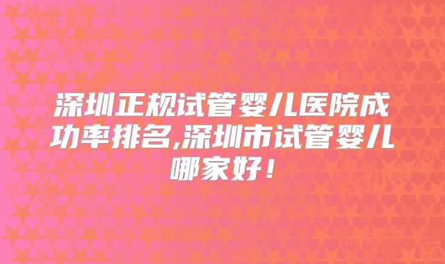 深圳正规试管婴儿医院成功率排名,深圳市试管婴儿哪家好！