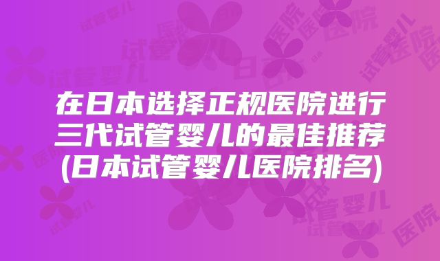 在日本选择正规医院进行三代试管婴儿的最佳推荐(日本试管婴儿医院排名)