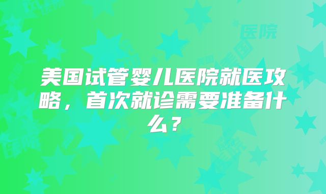 美国试管婴儿医院就医攻略，首次就诊需要准备什么？