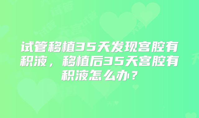 试管移植35天发现宫腔有积液，移植后35天宫腔有积液怎么办？