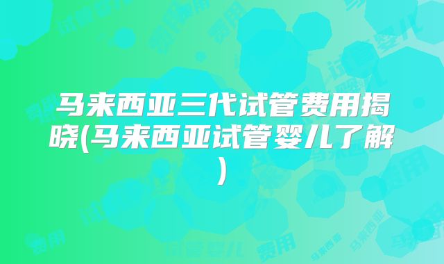 马来西亚三代试管费用揭晓(马来西亚试管婴儿了解)