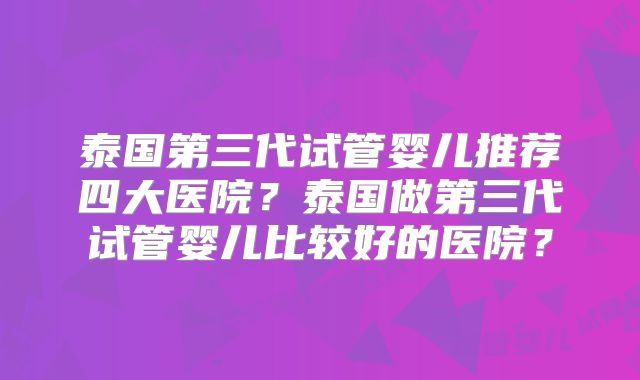 泰国第三代试管婴儿推荐四大医院？泰国做第三代试管婴儿比较好的医院？