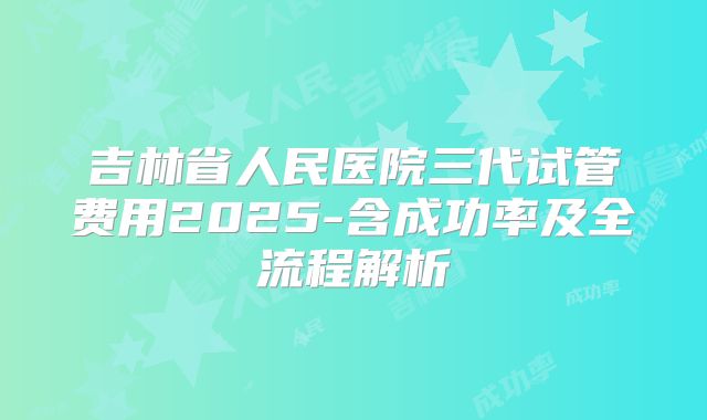 吉林省人民医院三代试管费用2025-含成功率及全流程解析