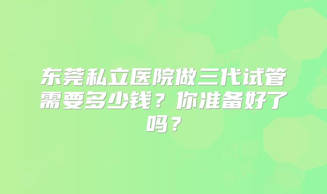 东莞私立医院做三代试管需要多少钱?你准备好了吗?