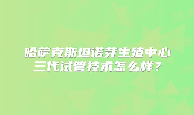 哈萨克斯坦诺芽生殖中心三代试管技术怎么样？
