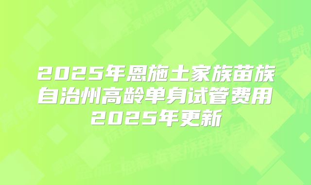 2025年恩施土家族苗族自治州高龄单身试管费用2025年更新