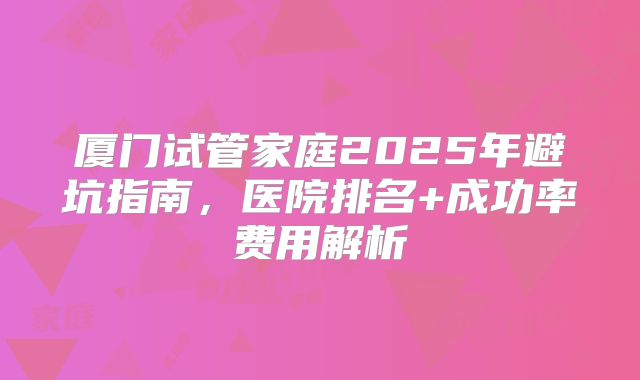 厦门试管家庭2025年避坑指南，医院排名+成功率费用解析