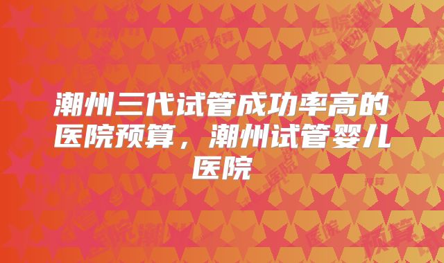 潮州三代试管成功率高的医院预算,潮州试管婴儿医院